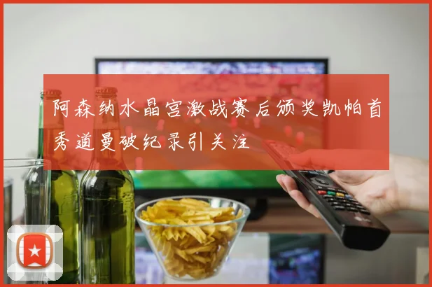 阿森纳水晶宫激战赛后颁奖凯帕首秀道曼破纪录引关注
