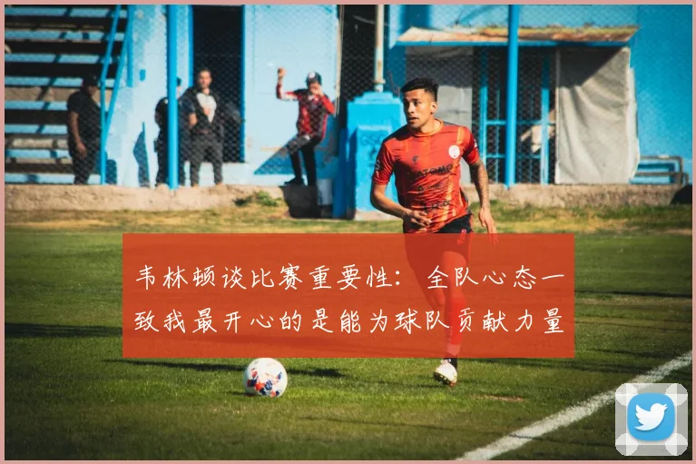 韦林顿谈比赛重要性：全队心态一致我最开心的是能为球队贡献力量