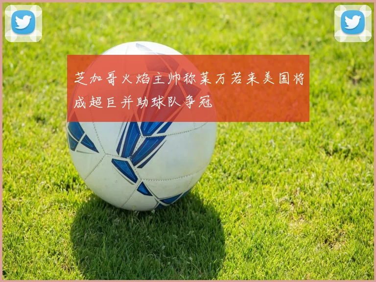 芝加哥火焰主帅称莱万若来美国将成超巨并助球队争冠