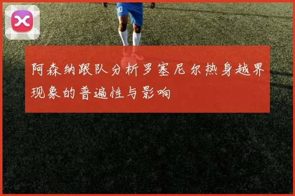 阿森纳跟队分析罗塞尼尔热身越界现象的普遍性与影响