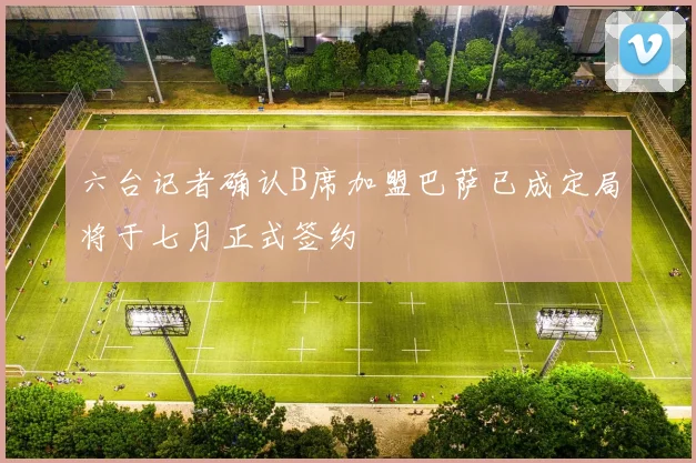 六台记者确认B席加盟巴萨已成定局将于七月正式签约