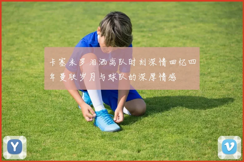 卡塞米罗泪洒离队时刻深情回忆四年曼联岁月与球队的深厚情感