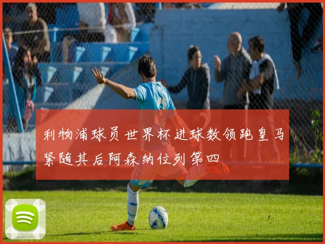 利物浦球员世界杯进球数领跑皇马紧随其后阿森纳位列第四