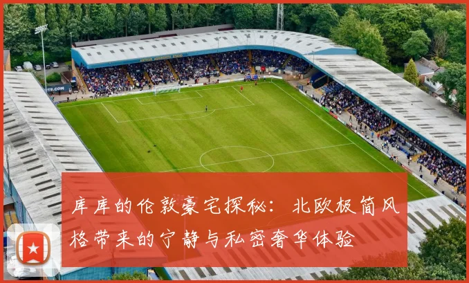 库库的伦敦豪宅探秘：北欧极简风格带来的宁静与私密奢华体验